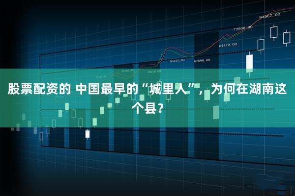 股票配资的 中国最早的“城里人”，为何在湖南这个县？