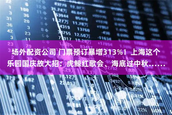 场外配资公司 门票预订暴增313%！上海这个乐园国庆放大招：虎鲸红歌会、海底过中秋……