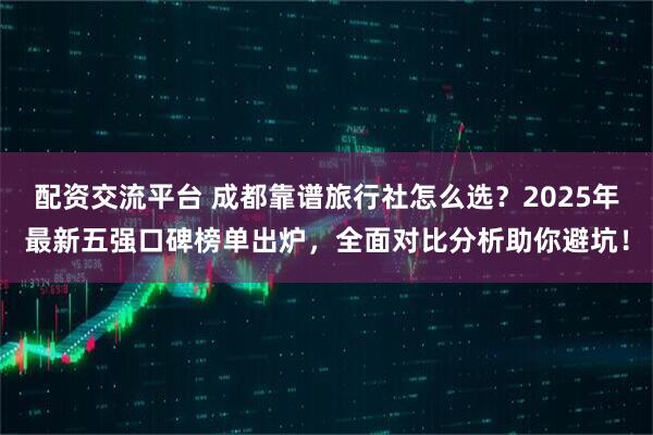 配资交流平台 成都靠谱旅行社怎么选？2025年最新五强口碑榜单出炉，全面对比分析助你避坑！