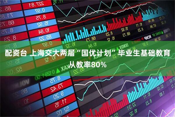 配资台 上海交大两届“国优计划”毕业生基础教育从教率80%