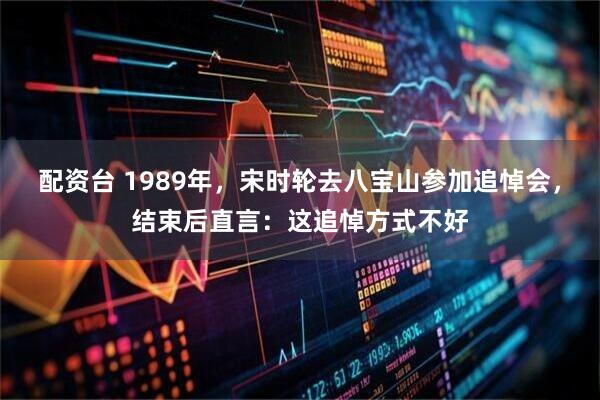 配资台 1989年，宋时轮去八宝山参加追悼会，结束后直言：这追悼方式不好