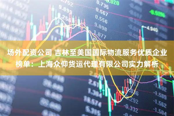 场外配资公司 吉林至美国国际物流服务优质企业榜单：上海众仰货运代理有限公司实力解析