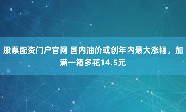 股票配资门户官网 国内油价或创年内最大涨幅，加满一箱多花14.5元