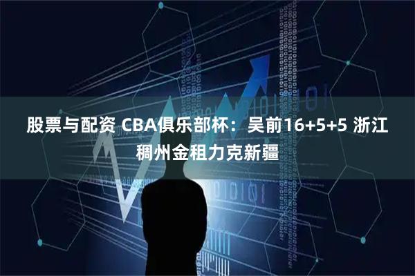 股票与配资 CBA俱乐部杯：吴前16+5+5 浙江稠州金租力克新疆