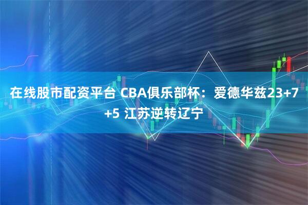 在线股市配资平台 CBA俱乐部杯：爱德华兹23+7+5 江苏逆转辽宁