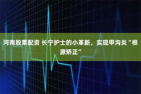 河南股票配资 长宁护士的小革新，实现甲沟炎“根源矫正”