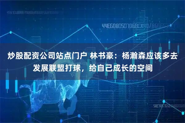 炒股配资公司站点门户 林书豪：杨瀚森应该多去发展联盟打球，给自己成长的空间