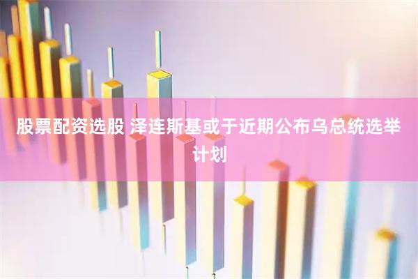 股票配资选股 泽连斯基或于近期公布乌总统选举计划