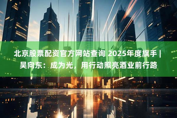 北京股票配资官方网站查询 2025年度旗手 | 吴向东：成为光，用行动照亮酒业前行路