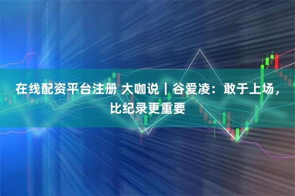 在线配资平台注册 大咖说｜谷爱凌：敢于上场，比纪录更重要