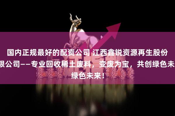 国内正规最好的配资公司 江西鑫锐资源再生股份有限公司——专业回收稀土废料，变废为宝，共创绿色未来！