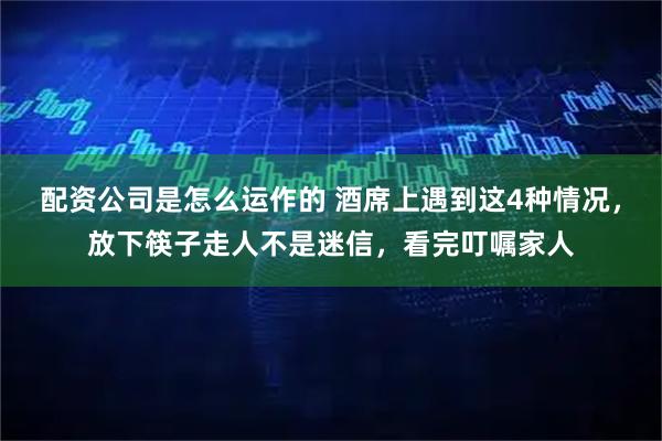 配资公司是怎么运作的 酒席上遇到这4种情况，放下筷子走人不是迷信，看完叮嘱家人