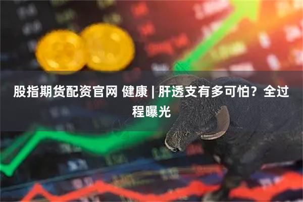 股指期货配资官网 健康 | 肝透支有多可怕？全过程曝光