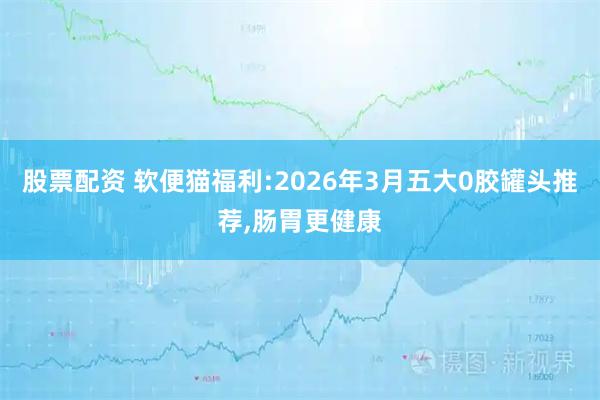 股票配资 软便猫福利:2026年3月五大0胶罐头推荐,肠胃更健康